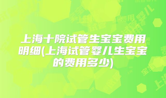 上海十院试管生宝宝费用明细(上海试管婴儿生宝宝的费用多少)