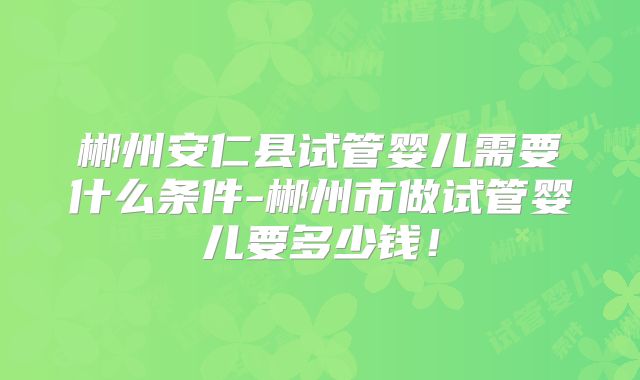 郴州安仁县试管婴儿需要什么条件-郴州市做试管婴儿要多少钱！