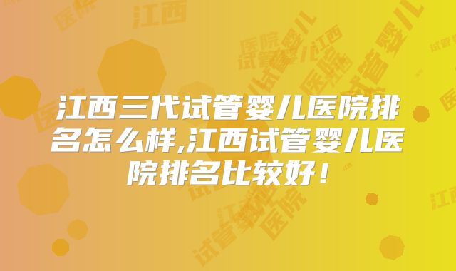 江西三代试管婴儿医院排名怎么样,江西试管婴儿医院排名比较好!