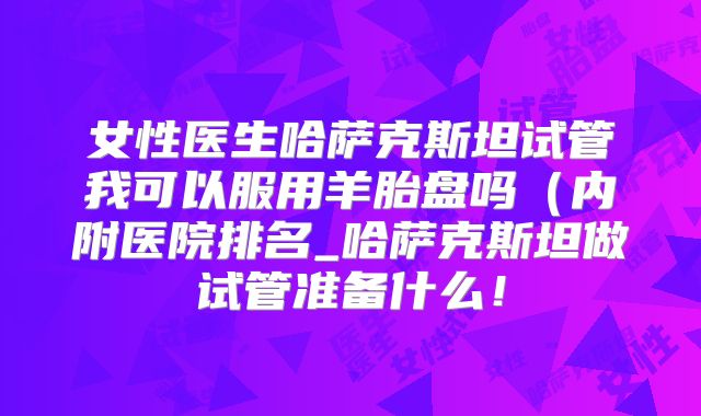 女性医生哈萨克斯坦试管我可以服用羊胎盘吗（内附医院排名_哈萨克斯坦做试管准备什么！