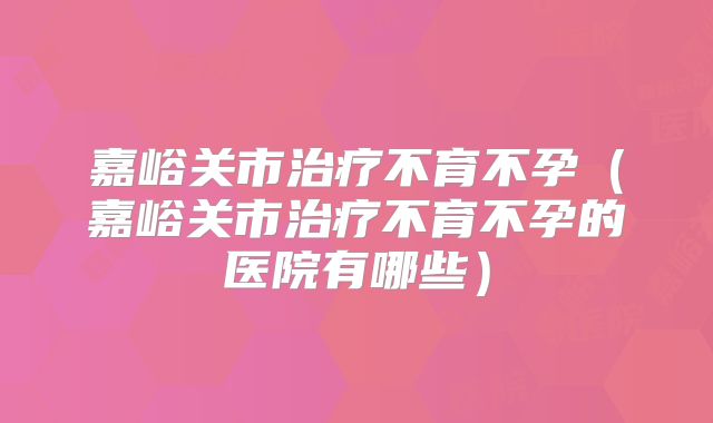 嘉峪关市治疗不育不孕（嘉峪关市治疗不育不孕的医院有哪些）