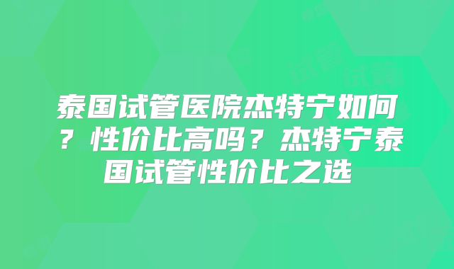 泰国试管医院杰特宁如何？性价比高吗？杰特宁泰国试管性价比之选