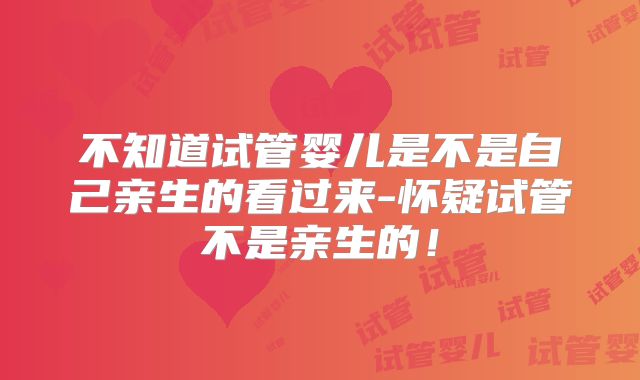 不知道试管婴儿是不是自己亲生的看过来-怀疑试管不是亲生的！