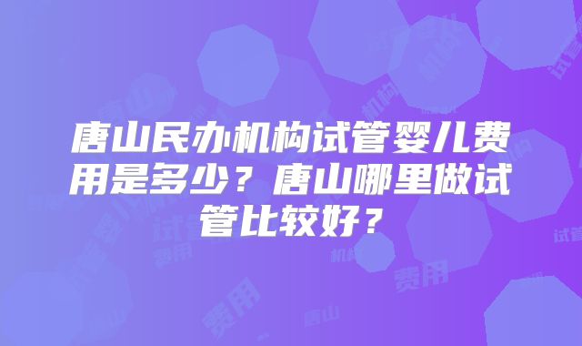 唐山民办机构试管婴儿费用是多少？唐山哪里做试管比较好？