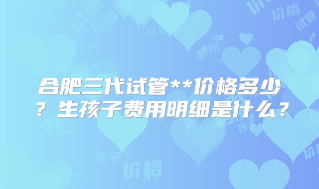 合肥三代试管**价格多少？生孩子费用明细是什么？