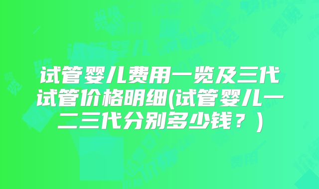 试管婴儿费用一览及三代试管价格明细(试管婴儿一二三代分别多少钱?)
