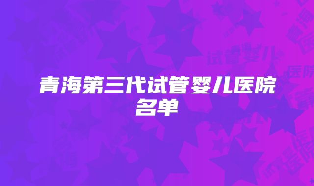 青海第三代试管婴儿医院名单