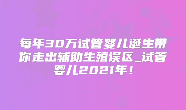 每年30万试管婴儿诞生带你走出辅助生殖误区_试管婴儿2021年!
