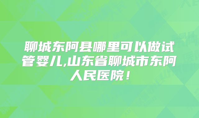 聊城东阿县哪里可以做试管婴儿,山东省聊城市东阿人民医院！