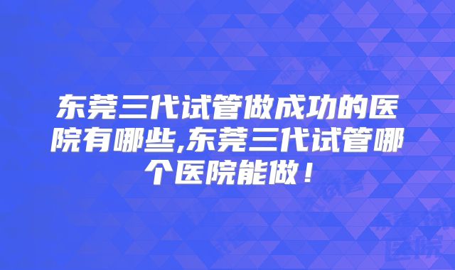 东莞三代试管做成功的医院有哪些,东莞三代试管哪个医院能做!