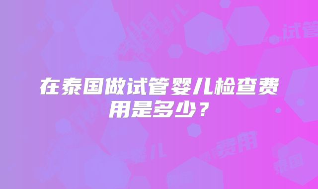 在泰国做试管婴儿检查费用是多少?