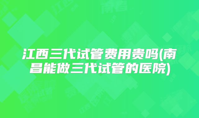 江西三代试管费用贵吗(南昌能做三代试管的医院)