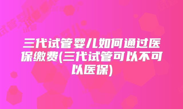 三代试管婴儿如何通过医保缴费(三代试管可以不可以医保)