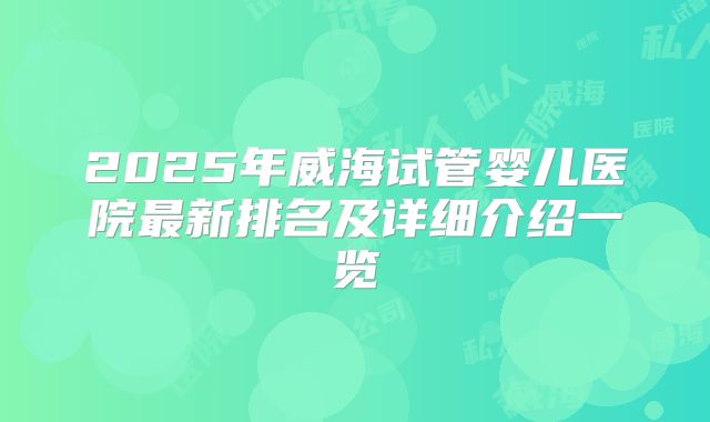 2025年威海试管婴儿医院最新排名及详细介绍一览