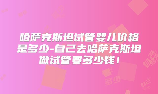 哈萨克斯坦试管婴儿价格是多少-自己去哈萨克斯坦做试管要多少钱!