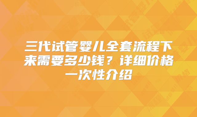三代试管婴儿全套流程下来需要多少钱？详细价格一次性介绍