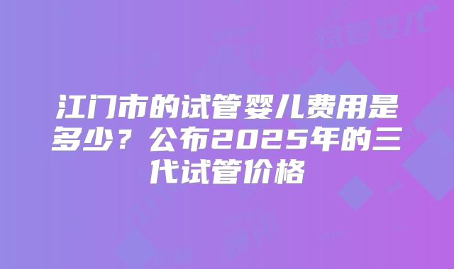 江门市的试管婴儿费用是多少？公布2025年的三代试管价格