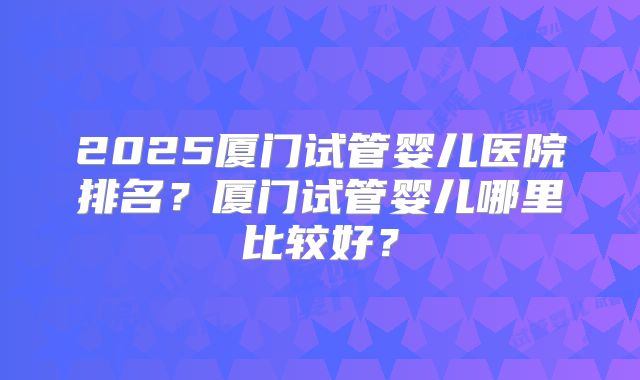 2025厦门试管婴儿医院排名？厦门试管婴儿哪里比较好？