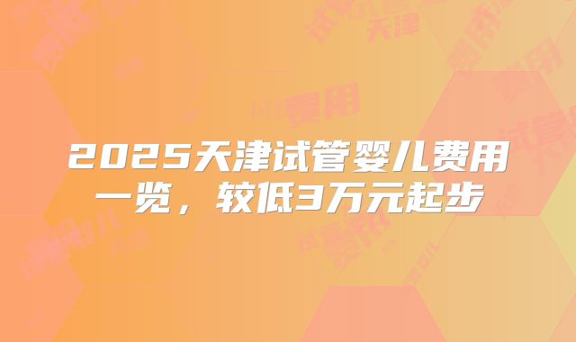 2025天津试管婴儿费用一览,较低3万元起步