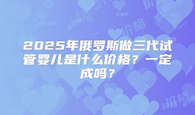 2025年俄罗斯做三代试管婴儿是什么价格?一定成吗?