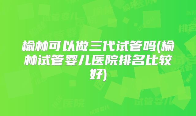 榆林可以做三代试管吗(榆林试管婴儿医院排名比较好)