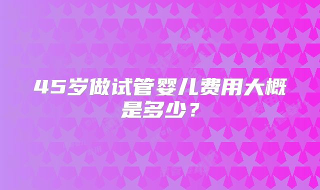 45岁做试管婴儿费用大概是多少?