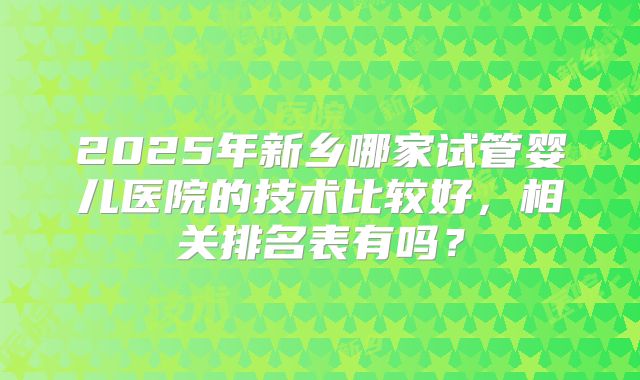 2025年新乡哪家试管婴儿医院的技术比较好，相关排名表有吗？