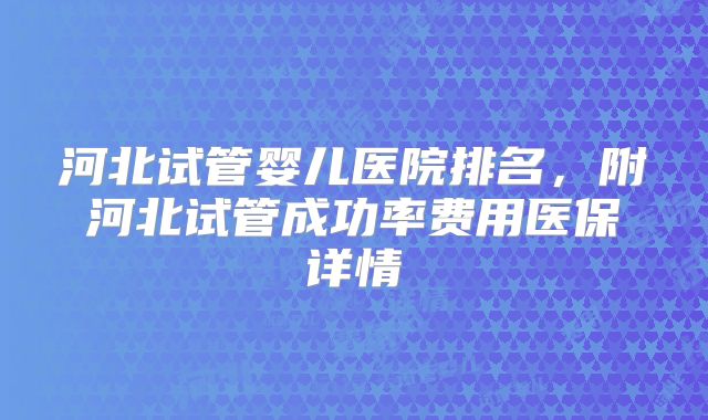 河北试管婴儿医院排名，附河北试管成功率费用医保详情