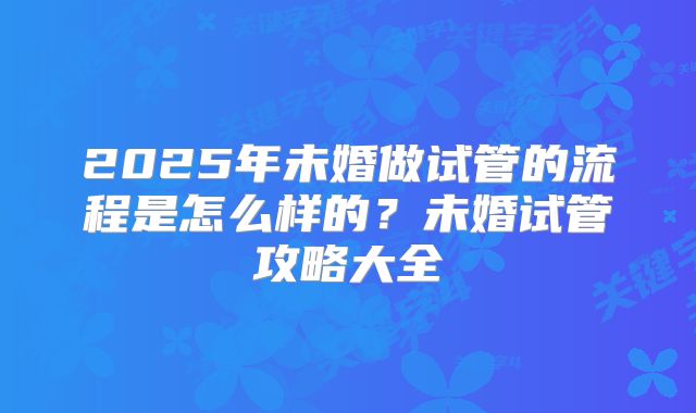 2025年未婚做试管的流程是怎么样的？未婚试管攻略大全