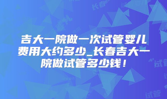 吉大一院做一次试管婴儿费用大约多少_长春吉大一院做试管多少钱!