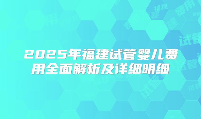 2025年福建试管婴儿费用全面解析及详细明细