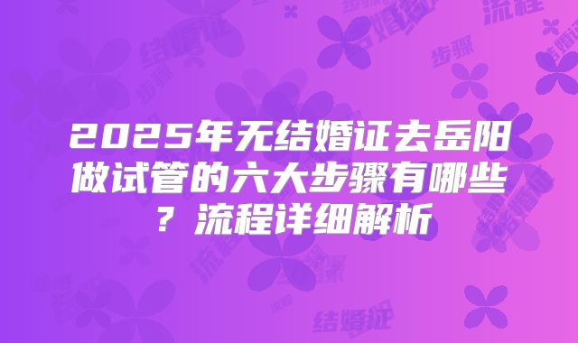 2025年无结婚证去岳阳做试管的六大步骤有哪些？流程详细解析
