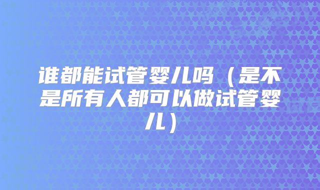 谁都能试管婴儿吗(是不是所有人都可以做试管婴儿)