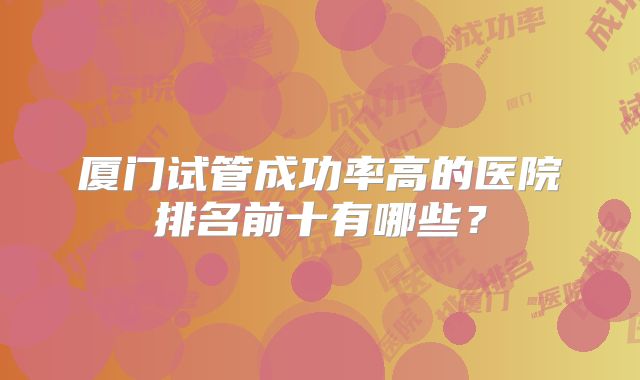 厦门试管成功率高的医院排名前十有哪些？