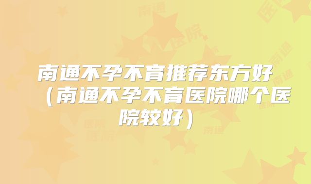 南通不孕不育推荐东方好(南通不孕不育医院哪个医院较好)