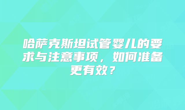 哈萨克斯坦试管婴儿的要求与注意事项，如何准备更有效？