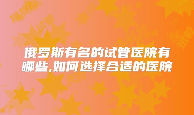 俄罗斯有名的试管医院有哪些,如何选择合适的医院