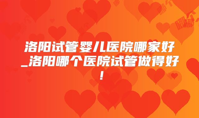 洛阳试管婴儿医院哪家好_洛阳哪个医院试管做得好！