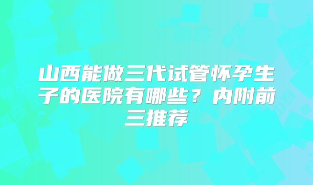 山西能做三代试管怀孕生子的医院有哪些？内附前三推荐