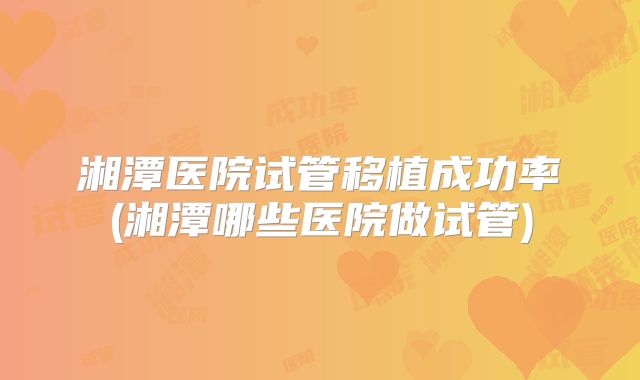 湘潭医院试管移植成功率(湘潭哪些医院做试管)