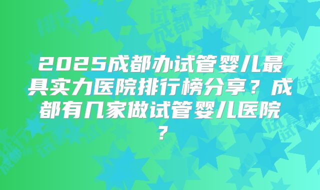 2025成都办试管婴儿最具实力医院排行榜分享？成都有几家做试管婴儿医院？