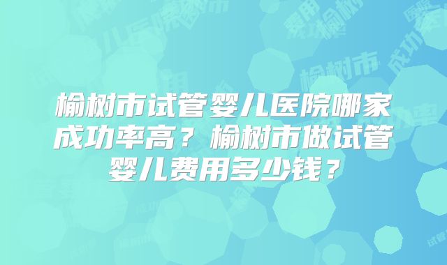 榆树市试管婴儿医院哪家成功率高？榆树市做试管婴儿费用多少钱？