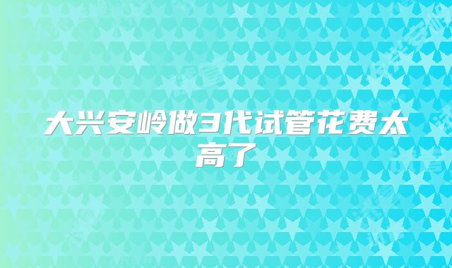 大兴安岭做3代试管花费太高了