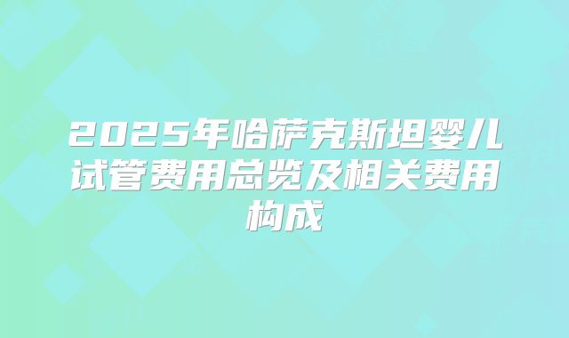 2025年哈萨克斯坦婴儿试管费用总览及相关费用构成