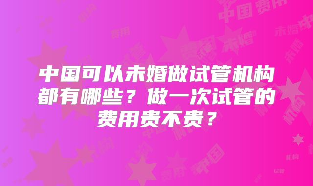 中国可以未婚做试管机构都有哪些?做一次试管的费用贵不贵?