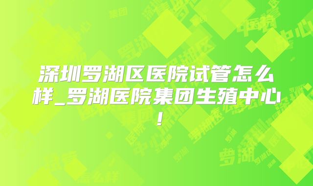 深圳罗湖区医院试管怎么样_罗湖医院集团生殖中心！