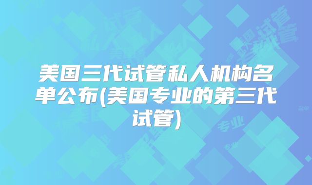 美国三代试管私人机构名单公布(美国专业的第三代试管)