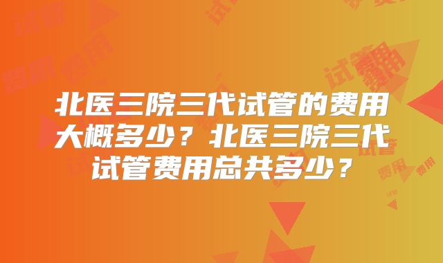 北医三院三代试管的费用大概多少？北医三院三代试管费用总共多少？