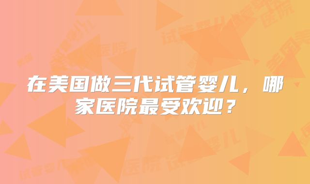 在美国做三代试管婴儿,哪家医院最受欢迎?