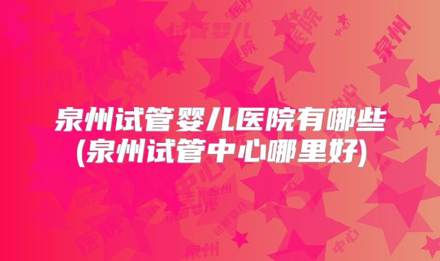 泉州试管婴儿医院有哪些(泉州试管中心哪里好)